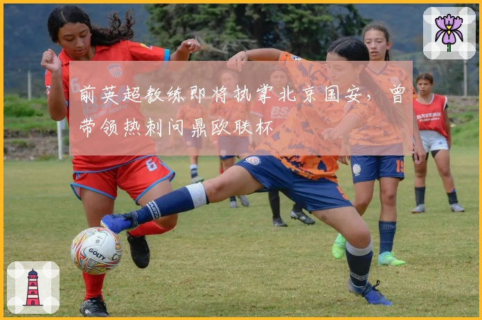 前英超教练即将执掌北京国安，曾带领热刺问鼎欧联杯