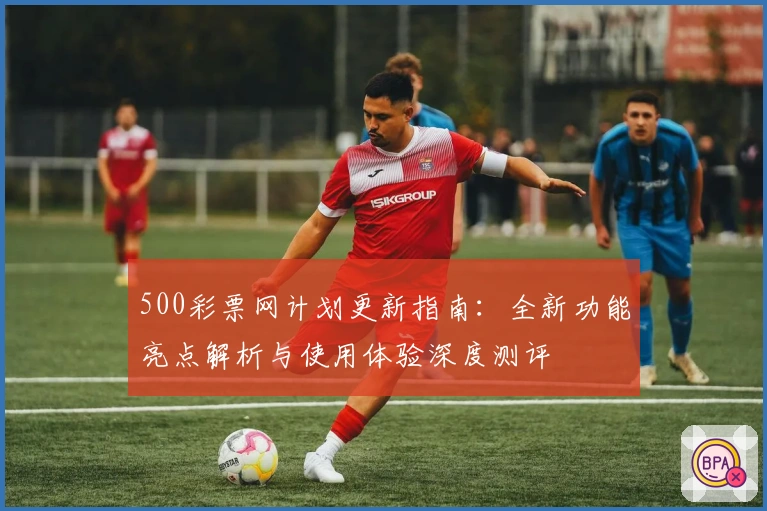 500彩票网计划更新指南：全新功能亮点解析与使用体验深度测评