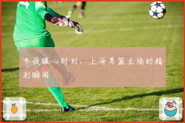 冬夜暖心时刻，上海男篮主场的精彩瞬间