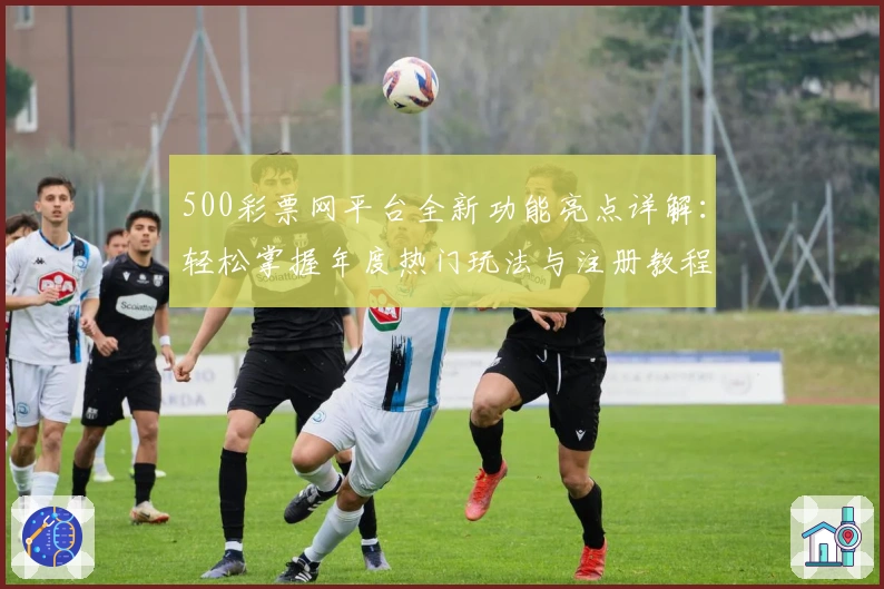500彩票网平台全新功能亮点详解：轻松掌握年度热门玩法与注册教程