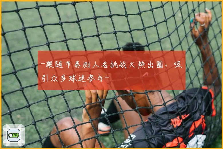 -跟随节奏测人名挑战火热出圈，吸引众多球迷参与-