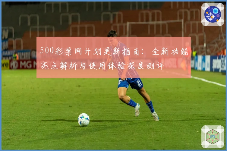 500彩票网计划更新指南：全新功能亮点解析与使用体验深度测评