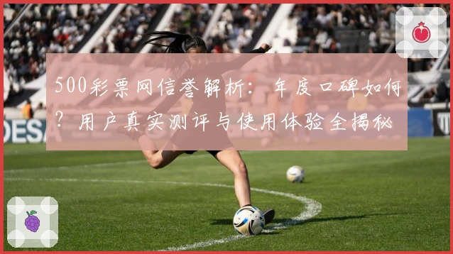 500彩票网信誉解析：年度口碑如何？用户真实测评与使用体验全揭秘