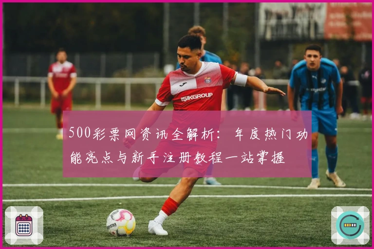 500彩票网资讯全解析：年度热门功能亮点与新手注册教程一站掌握