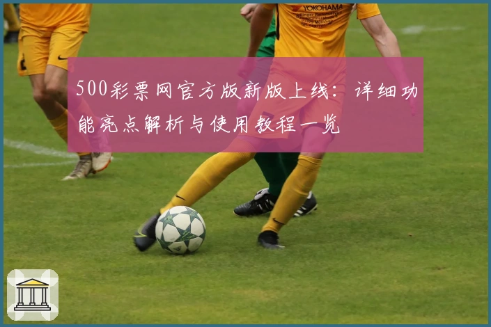 500彩票网官方版新版上线：详细功能亮点解析与使用教程一览