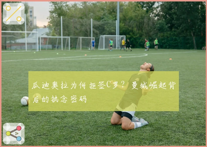 瓜迪奥拉为何拒签C罗？曼城崛起背后的执念密码