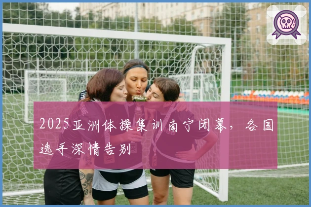 2025亚洲体操集训南宁闭幕，各国选手深情告别