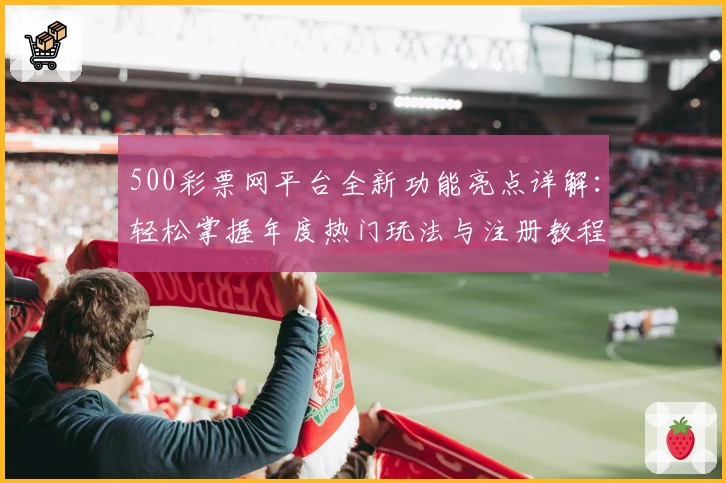 500彩票网平台全新功能亮点详解：轻松掌握年度热门玩法与注册教程