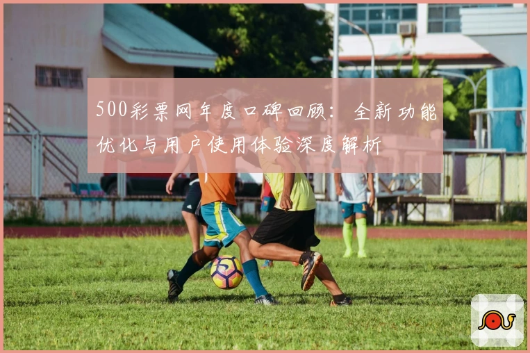 500彩票网年度口碑回顾：全新功能优化与用户使用体验深度解析